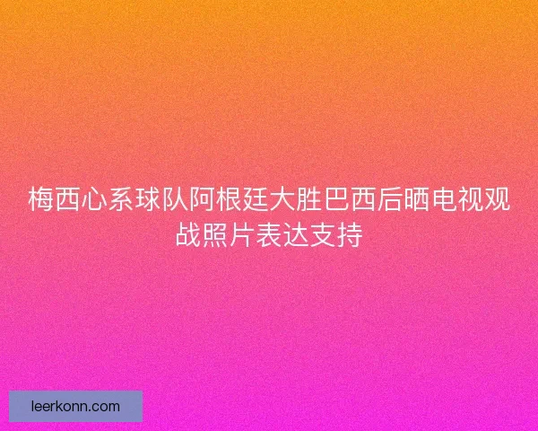 梅西心系球队阿根廷大胜巴西后晒电视观战照片表达支持