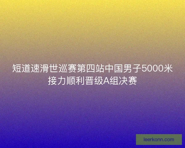 短道速滑世巡赛第四站中国男子5000米接力顺利晋级A组决赛