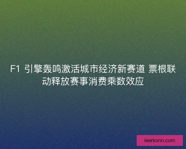 F1 引擎轰鸣激活城市经济新赛道 票根联动释放赛事消费乘数效应