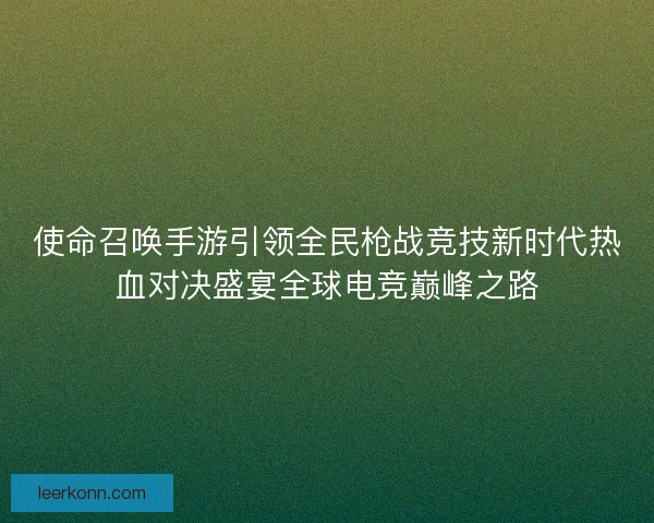 使命召唤手游引领全民枪战竞技新时代热血对决盛宴全球电竞巅峰之路